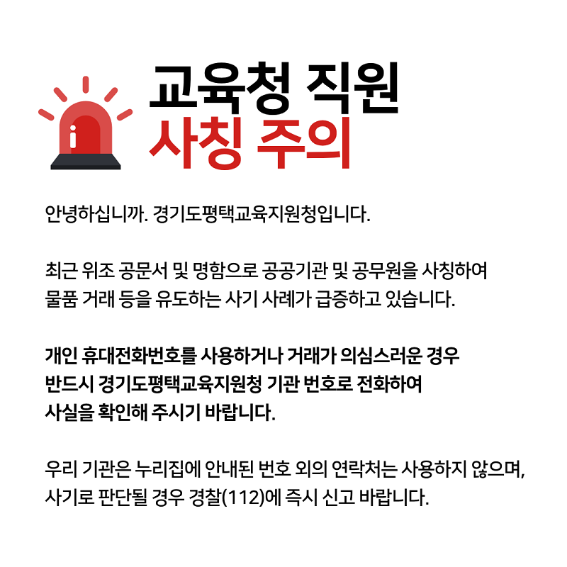 교육청 직원 사칭 사기 주의 최근 위조 공문·명함등을 이용하여 공공기관 직원을 사칭해 물품 거래 등을 유도하는 사기 사건이 잇따르고 있습니다. 물품 대리 구매 등을 요구하는 경우는 절대 없는 만큼, 의심스러운 물품 구매 제안을 받을 경우에는 반드시 해당 기관으로 직접 연락을 취해 진위여부를 확인하시어 피해를 예방하시길 바랍니다. 직원 사칭이 의심되는 연락을 받거나 거래가 의심스러운 경우, 관할 지역청 대표번호로 연락하여 확인해주시기 바랍니다. 본 기관은 누리집에 안내된 번호 외의 연락처를 사용하지 않으며, 사기로 판단될 경우 경찰(112)에 즉시 신고바랍니다. 자율 균형 미래 경기도교육청